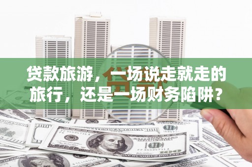 鄯善贷款旅游，一场说走就走的旅行，还是一场财务陷阱？