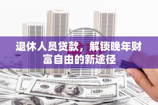 鄯善退休人员贷款，解锁晚年财富自由的新途径