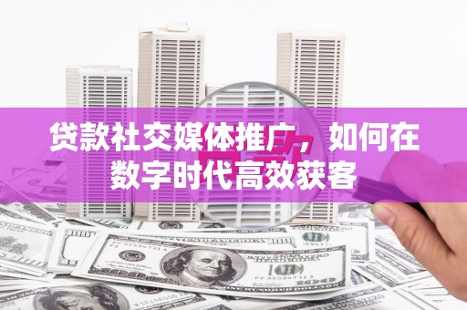 鄯善贷款社交媒体推广，如何在数字时代高效获客