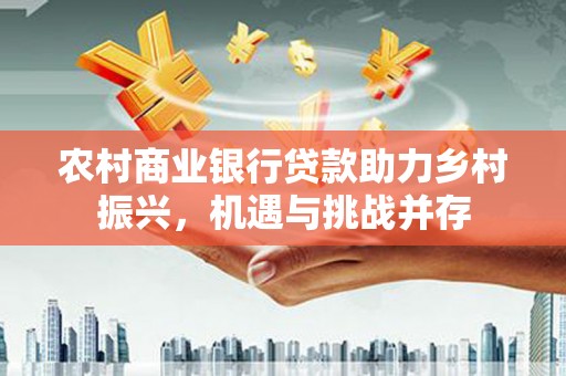 鄯善农村商业银行贷款助力乡村振兴，机遇与挑战并存