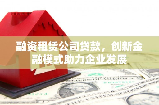 鄯善融资租赁公司贷款，创新金融模式助力企业发展