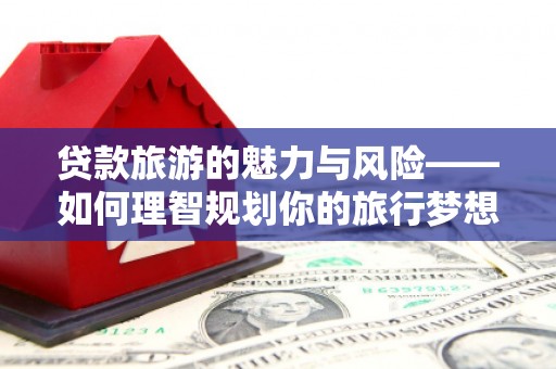 鄯善贷款旅游的魅力与风险——如何理智规划你的旅行梦想